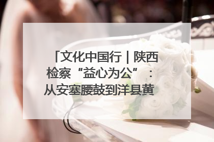 文化中国行｜陕西检察“益心为公”：从安塞腰鼓到洋县黄酒的非遗守护