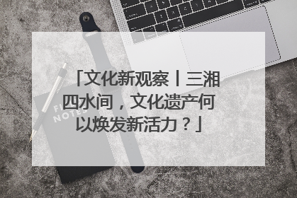 文化新观察丨三湘四水间，文化遗产何以焕发新活力？