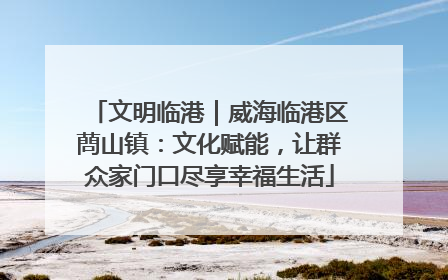 文明临港｜威海临港区蔄山镇：文化赋能，让群众家门口尽享幸福生活