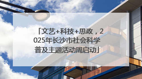 文艺+科技+思政，2025年长沙市社会科学普及主题活动周启动