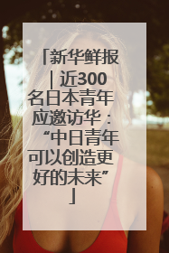 新华鲜报｜近300名日本青年应邀访华：“中日青年可以创造更好的未来”