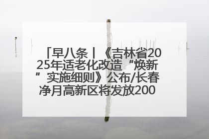 早八条丨《吉林省2025年适老化改造“焕新”实施细则》公布/长春净月高新区将发放200万元汽车消费券！