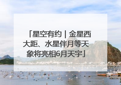 星空有约｜金星西大距、水星伴月等天象将亮相6月天宇