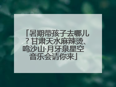 暑期带孩子去哪儿？甘肃天水麻辣烫、鸣沙山·月牙泉星空音乐会请你来