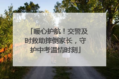 暖心护航！交警及时救助摔倒家长，守护中考温情时刻