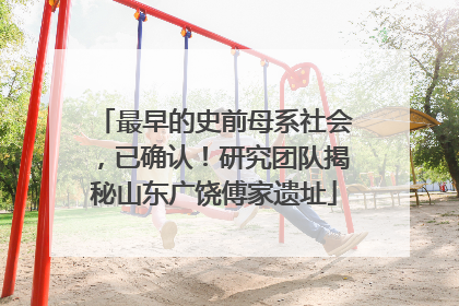 最早的史前母系社会，已确认！研究团队揭秘山东广饶傅家遗址
