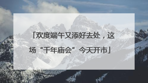 欢度端午又添好去处，这场“千年庙会”今天开市