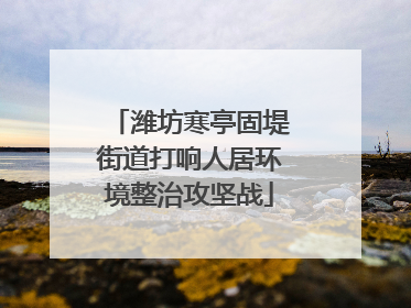 潍坊寒亭固堤街道打响人居环境整治攻坚战