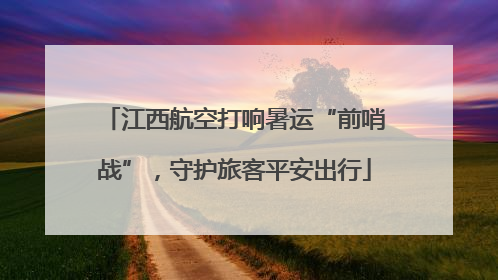 江西航空打响暑运“前哨战”，守护旅客平安出行