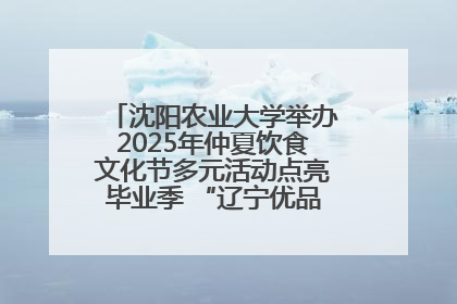 沈阳农业大学举办2025年仲夏饮食文化节多元活动点亮毕业季 “辽宁优品”进校园首站启动