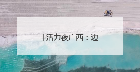 活力夜广西：边境线上“点灯人”织就夜经济金线
