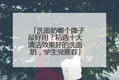 洗面奶哪个牌子最好用？精选十大清洁效果好的洗面奶，学生党推荐