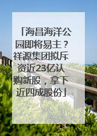 海昌海洋公园即将易主？祥源集团拟斥资近23亿认购新股，拿下近四成股份