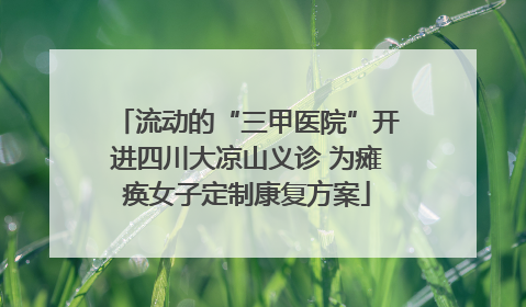 流动的“三甲医院”开进四川大凉山义诊 为瘫痪女子定制康复方案