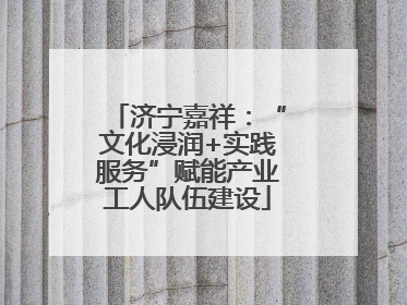 济宁嘉祥：“文化浸润+实践服务”赋能产业工人队伍建设