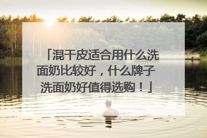 混干皮适合用什么洗面奶比较好，什么牌子洗面奶好值得选购！