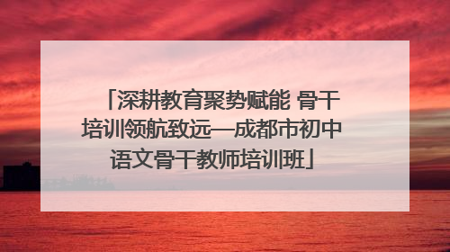 深耕教育聚势赋能 骨干培训领航致远—成都市初中语文骨干教师培训班