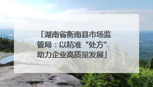 湖南省衡南县市场监管局：以精准“处方”助力企业高质量发展