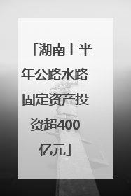湖南上半年公路水路固定资产投资超400亿元