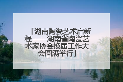 湖南陶瓷艺术启新程——湖南省陶瓷艺术家协会换届工作大会圆满举行