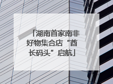 湖南首家南非好物集合店“酋长码头”启航