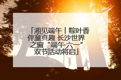 湘见端午丨粽叶香伴童真趣 长沙世界之窗“端午·六一”双节活动将启