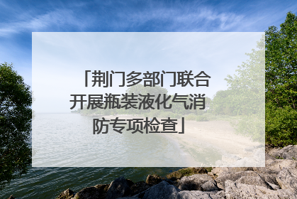 荆门多部门联合开展瓶装液化气消防专项检查
