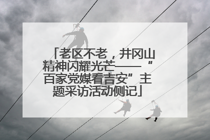 老区不老，井冈山精神闪耀光芒——“百家党媒看吉安”主题采访活动侧记
