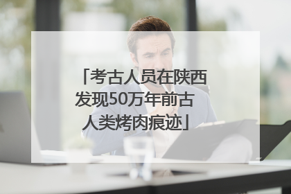 考古人员在陕西发现50万年前古人类烤肉痕迹
