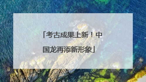 考古成果上新！中国龙再添新形象