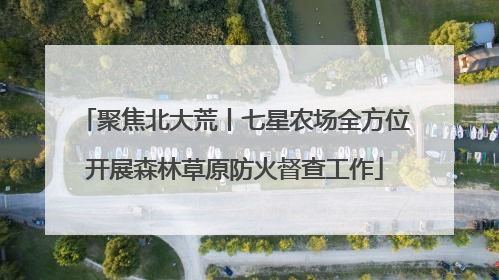 聚焦北大荒丨七星农场全方位开展森林草原防火督查工作