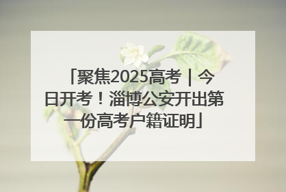 聚焦2025高考｜今日开考！淄博公安开出第一份高考户籍证明