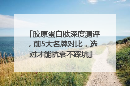 胶原蛋白肽深度测评，前5大名牌对比，选对才能抗衰不踩坑