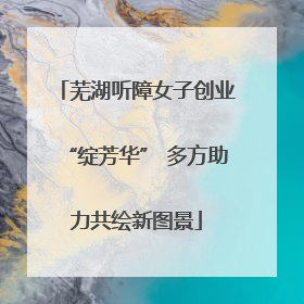 芜湖听障女子创业“绽芳华” 多方助力共绘新图景