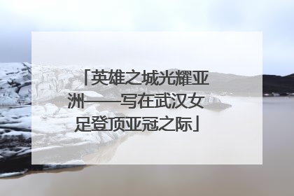 英雄之城光耀亚洲——写在武汉女足登顶亚冠之际