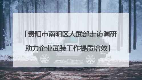 贵阳市南明区人武部走访调研 助力企业武装工作提质增效