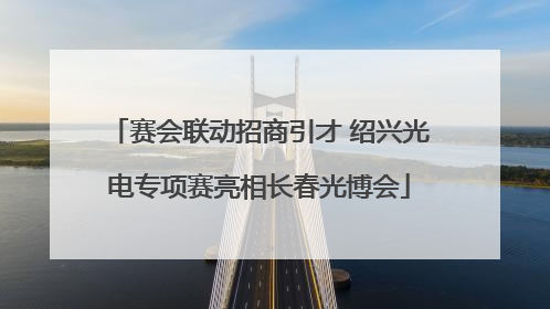 赛会联动招商引才 绍兴光电专项赛亮相长春光博会
