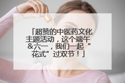 超赞的中医药文化主题活动，这个端午＆六一，我们一起“花式”过双节！