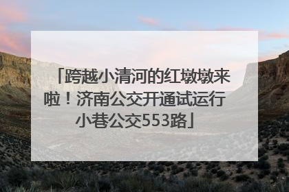 跨越小清河的红墩墩来啦！济南公交开通试运行小巷公交553路