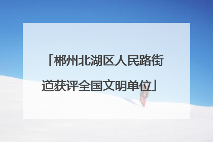 郴州北湖区人民路街道获评全国文明单位