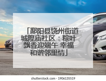 鄱阳县饶州街道城隍庙社区：粽叶飘香迎端午 幸福和谐邻里情