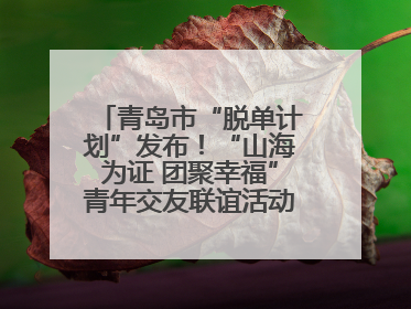 青岛市“脱单计划”发布！“山海为证 团聚幸福”青年交友联谊活动浪漫开启