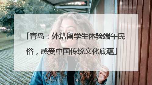 青岛：外籍留学生体验端午民俗，感受中国传统文化底蕴