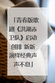 青春版歌剧《洪湖赤卫队》启动创排 新新演绎经典声声不息