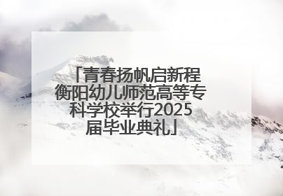 青春扬帆启新程 衡阳幼儿师范高等专科学校举行2025届毕业典礼