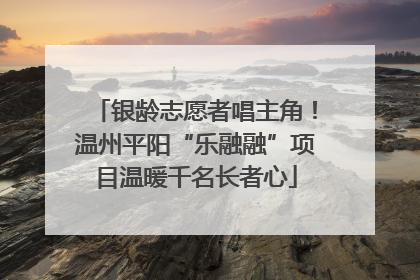 银龄志愿者唱主角！温州平阳“乐融融”项目温暖千名长者心