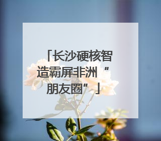 长沙硬核智造霸屏非洲“朋友圈”