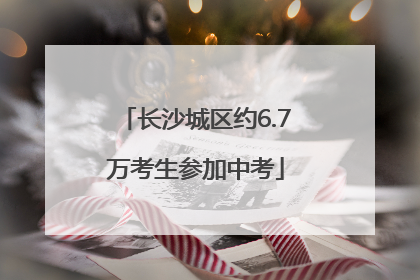 长沙城区约6.7万考生参加中考