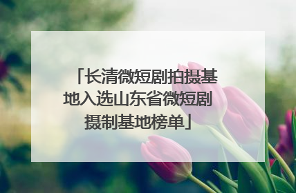 长清微短剧拍摄基地入选山东省微短剧摄制基地榜单