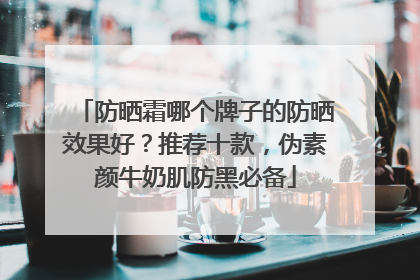 防晒霜哪个牌子的防晒效果好？推荐十款，伪素颜牛奶肌防黑必备